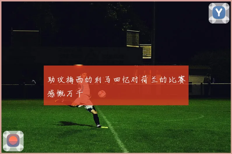 助攻梅西的利马回忆对荷兰的比赛感慨万千