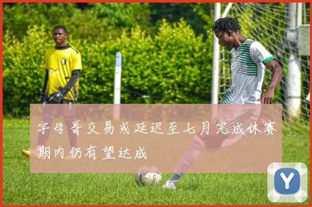 字母哥交易或延迟至七月完成休赛期内仍有望达成