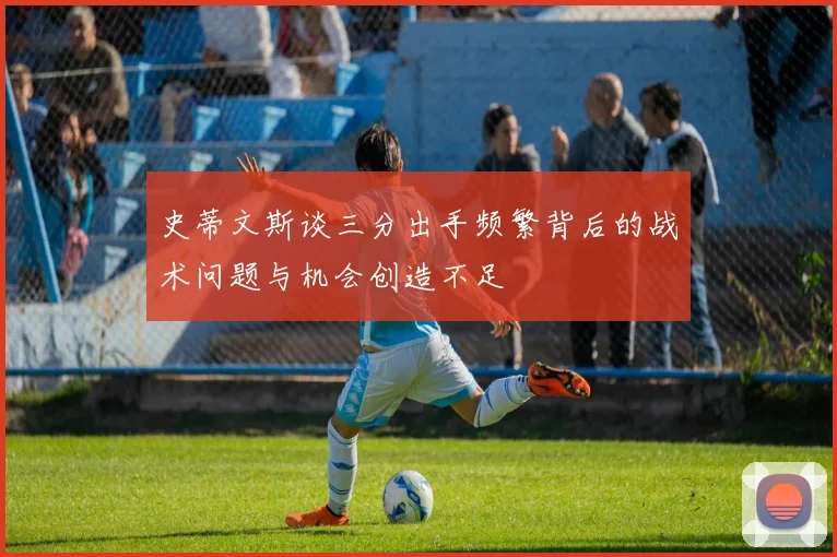 史蒂文斯谈三分出手频繁背后的战术问题与机会创造不足
