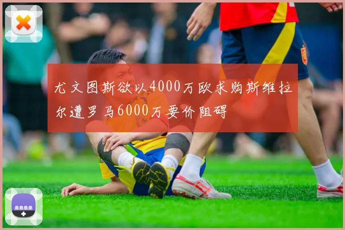 尤文图斯欲以4000万欧求购斯维拉尔遭罗马6000万要价阻碍