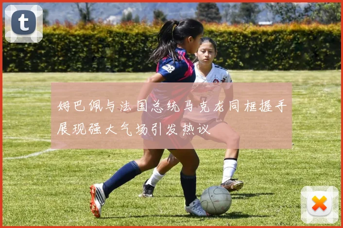 姆巴佩与法国总统马克龙同框握手展现强大气场引发热议