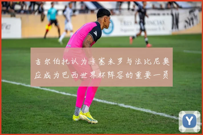 吉尔伯托认为卡塞米罗与法比尼奥应成为巴西世界杯阵容的重要一员