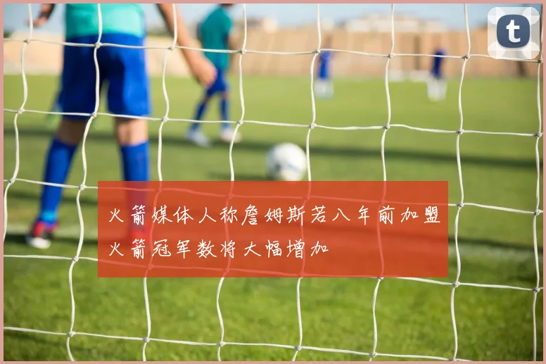 火箭媒体人称詹姆斯若八年前加盟火箭冠军数将大幅增加