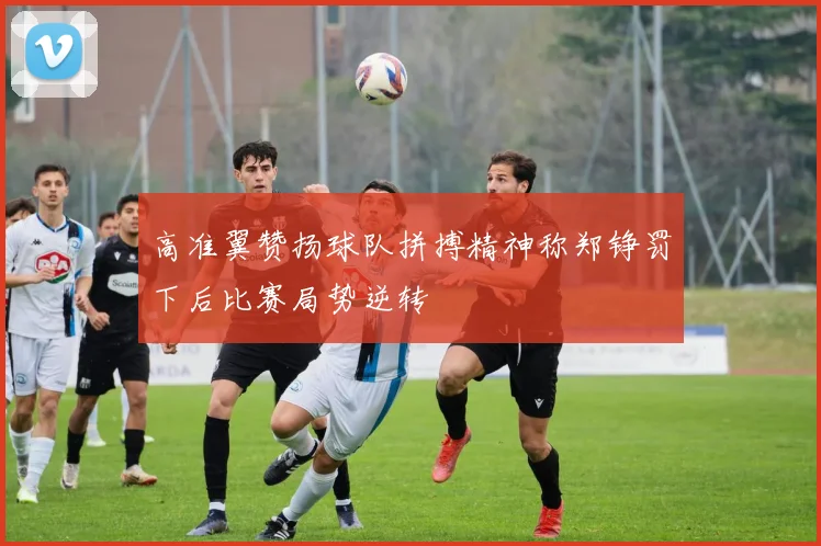 高准翼赞扬球队拼搏精神称郑铮罚下后比赛局势逆转
