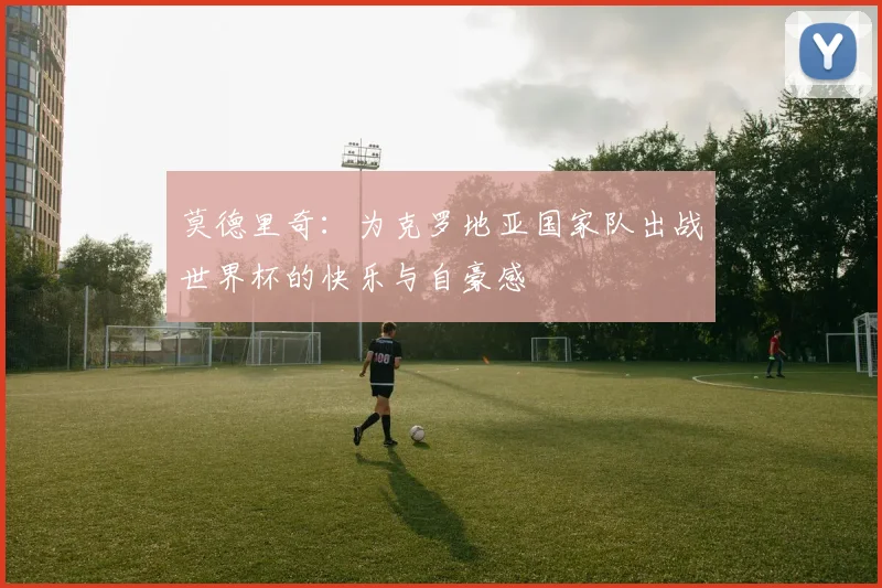 莫德里奇：为克罗地亚国家队出战世界杯的快乐与自豪感