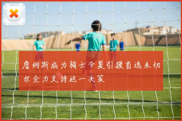 詹姆斯成为骑士今夏引援首选米切尔全力支持这一决策