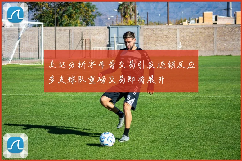 美记分析字母哥交易引发连锁反应多支球队重磅交易即将展开
