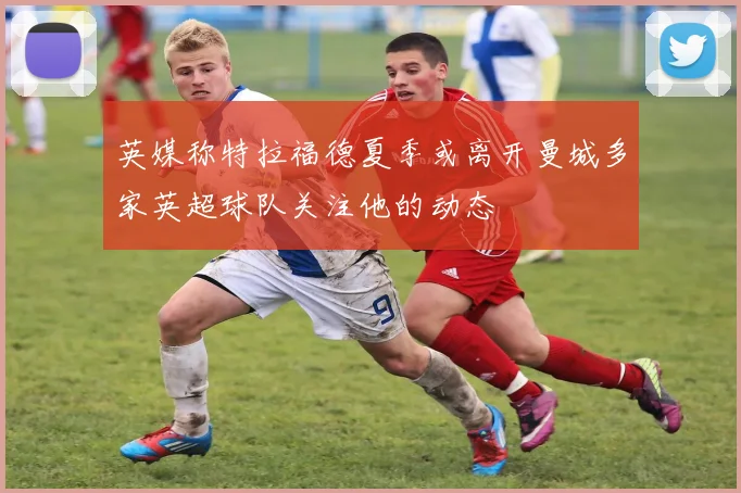英媒称特拉福德夏季或离开曼城多家英超球队关注他的动态