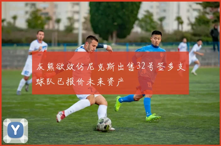 灰熊欲效仿尼克斯出售32号签多支球队已报价未来资产