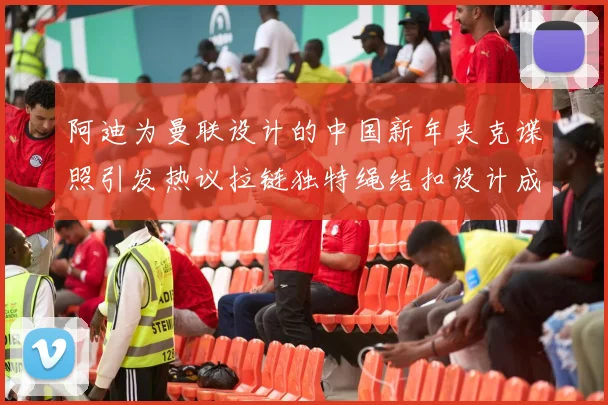 阿迪为曼联设计的中国新年夹克谍照引发热议拉链独特绳结扣设计成亮点