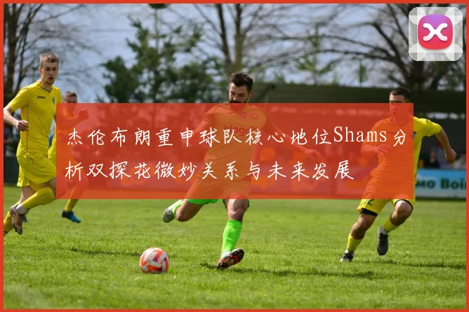 杰伦布朗重申球队核心地位Shams分析双探花微妙关系与未来发展