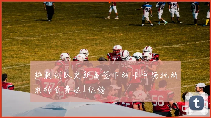 热刺创队史新高签下纽卡中场托纳利转会费达1亿镑