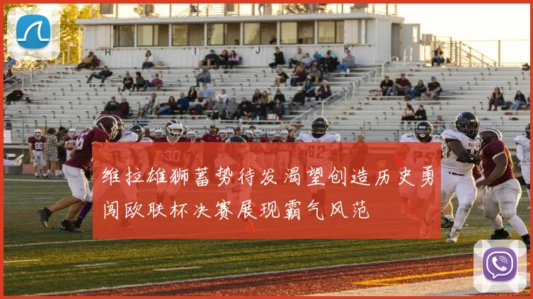 维拉雄狮蓄势待发渴望创造历史勇闯欧联杯决赛展现霸气风范