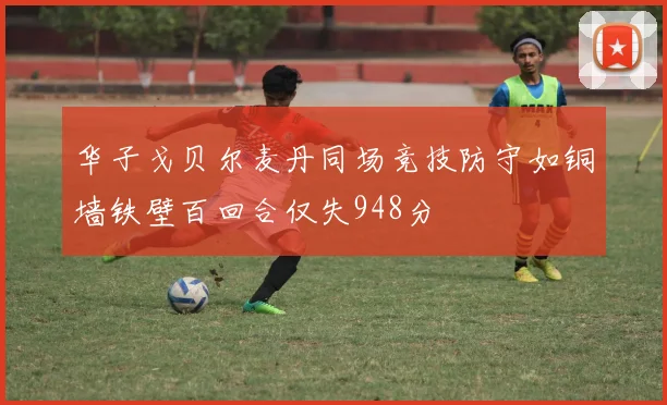 华子戈贝尔麦丹同场竞技防守如铜墙铁壁百回合仅失948分