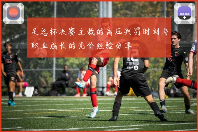足总杯决赛主裁的高压判罚时刻与职业成长的无价经验分享