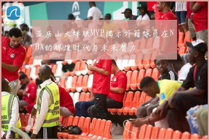 亚历山大蝉联MVP揭示外籍球员在NBA的辉煌时代与未来潜力