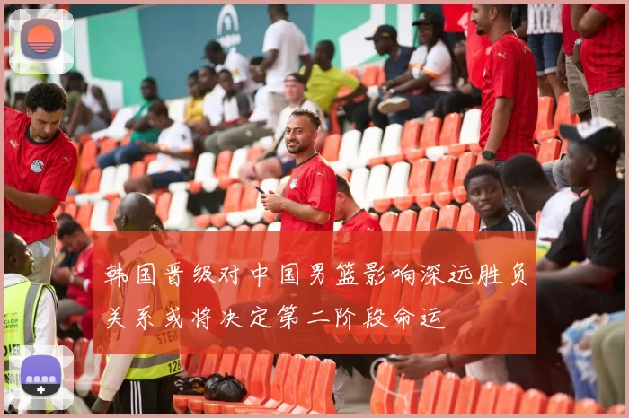 韩国晋级对中国男篮影响深远胜负关系或将决定第二阶段命运