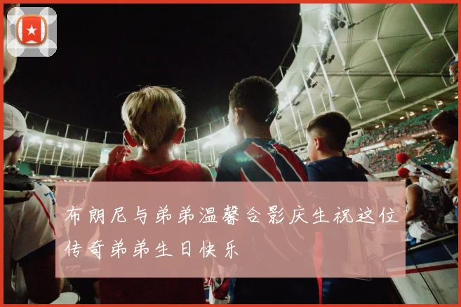 布朗尼与弟弟温馨合影庆生祝这位传奇弟弟生日快乐