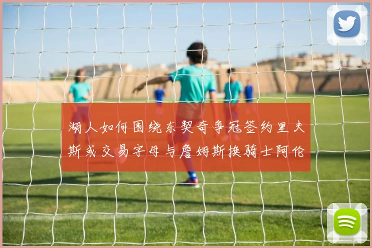 湖人如何围绕东契奇争冠签约里夫斯或交易字母与詹姆斯换骑士阿伦