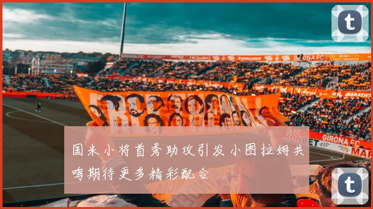 国米小将首秀助攻引发小图拉姆共鸣期待更多精彩配合