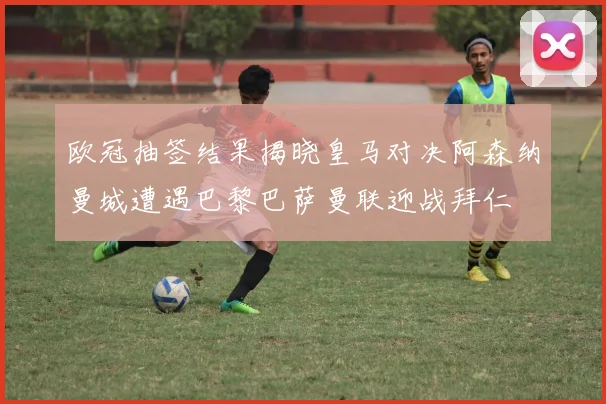 欧冠抽签结果揭晓皇马对决阿森纳曼城遭遇巴黎巴萨曼联迎战拜仁